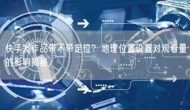 快手发作品带不带定位?地理位置设置对观看量的影响揭秘