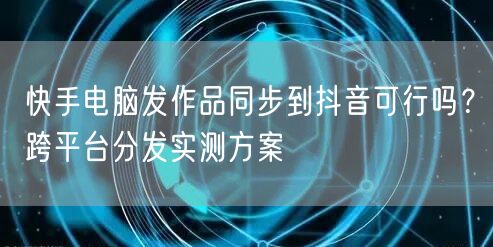 快手电脑发作品同步到抖音可行吗?跨平台分发实测方案