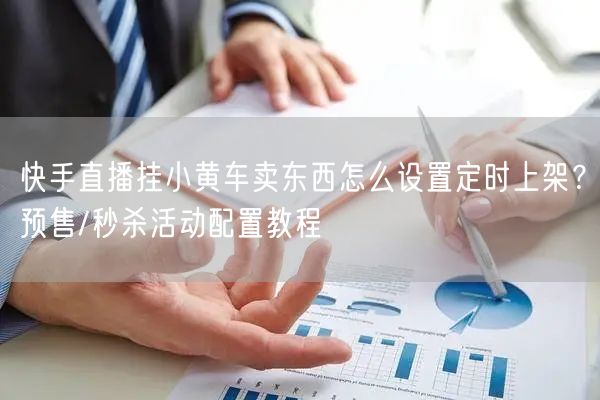 快手直播挂小黄车卖东西怎么设置定时上架?预售/秒杀活动配置教程