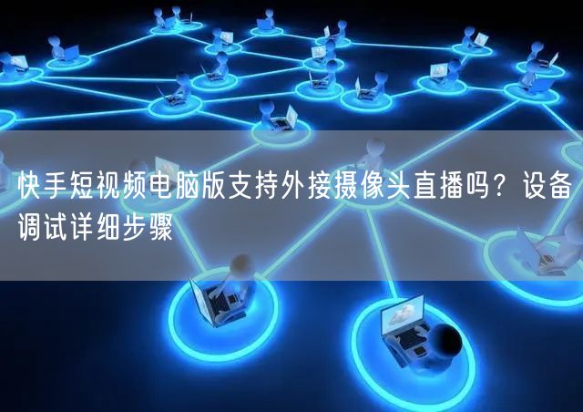 快手短视频电脑版支持外接摄像头直播吗?设备调试详细步骤
