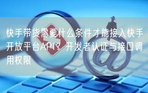 快手带货需要什么条件才能接入快手开放平台API？开发者认证与接口调用权限