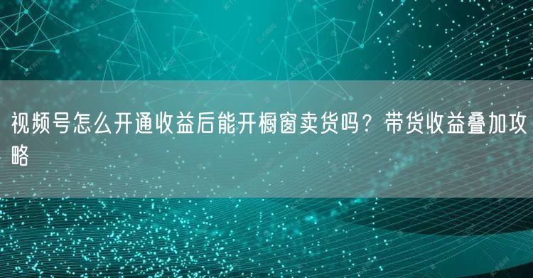 视频号怎么开通收益后能开橱窗卖货吗?带货收益叠加攻略