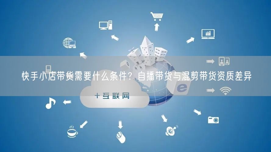 快手小店带货需要什么条件？自播带货与混剪带货资质差异